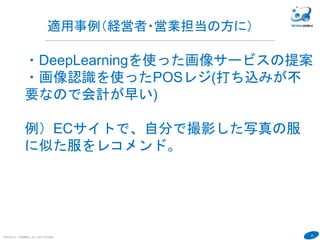 42
COPYRIGHT(C) TECHNOMOBILE ALL RIGHTS RESERVED.
６
・DeepLearningを使った画像サービスの提案
・画像認識を使ったPOSレジ(打ち込みが不
要なので会計が早い)
例）ECサイトで、自分で撮影した写真の服
に似た服をレコメンド。
適用事例（経営者・営業担当の方に）
 