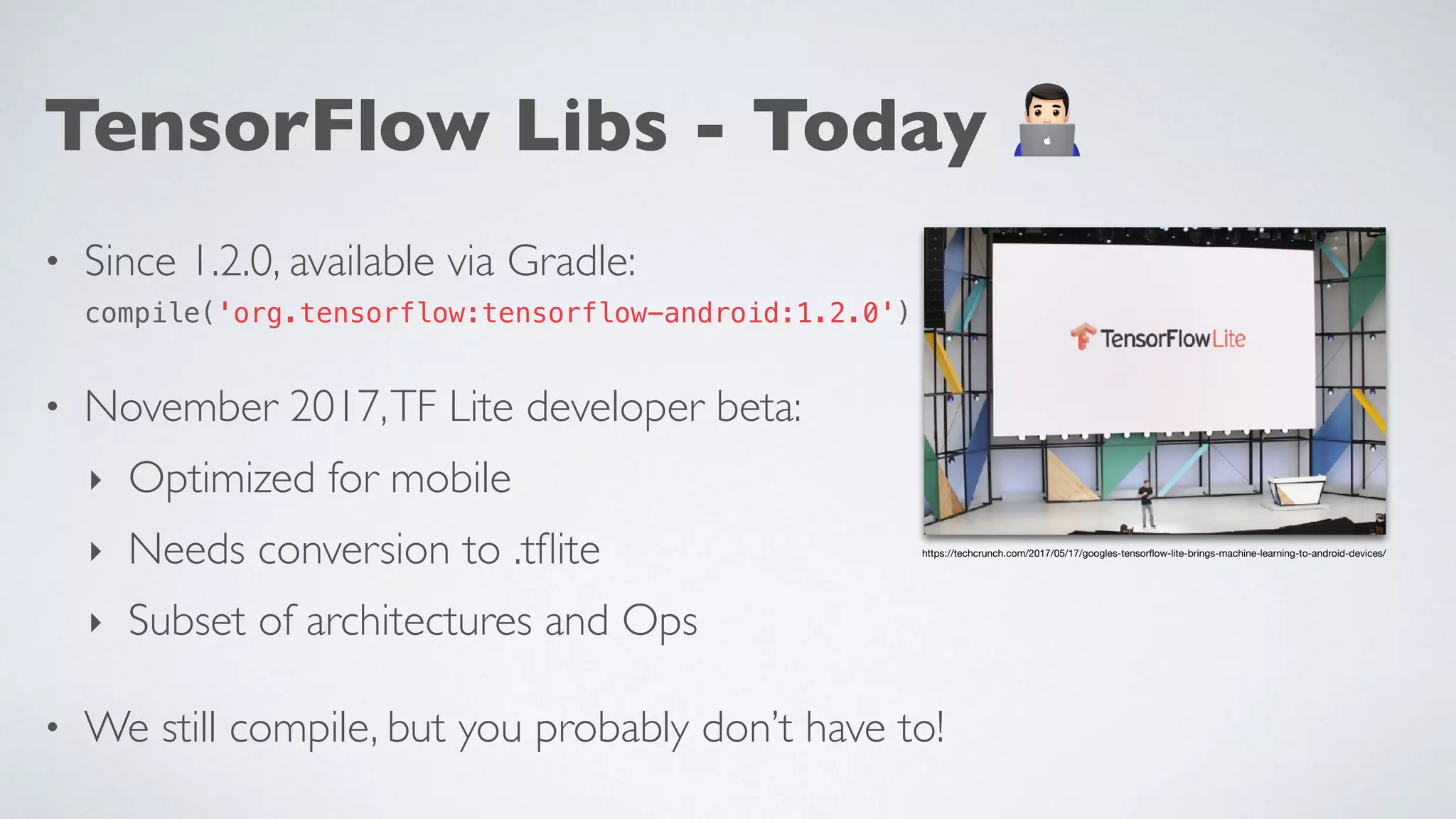 TensorFlow Libs - Today -
• Since 1.2.0, available via Gradle: 
compile('org.tensorflow:tensorflow-android:1.2.0')
• November 2017,TF Lite developer beta:
‣ Optimized for mobile
‣ Needs conversion to .tﬂite
‣ Subset of architectures and Ops
• We still compile, but you probably don’t have to!
https://techcrunch.com/2017/05/17/googles-tensorﬂow-lite-brings-machine-learning-to-android-devices/
 