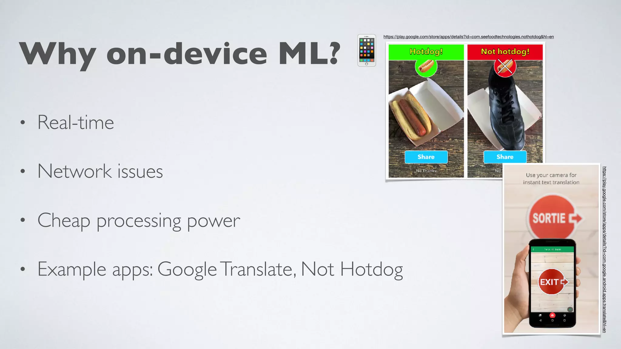 Why on-device ML? 📱
• Real-time
• Network issues
• Cheap processing power
• Example apps: GoogleTranslate, Not Hotdog
https://play.google.com/store/apps/details?id=com.seefoodtechnologies.nothotdog&hl=en
https://play.google.com/store/apps/details?id=com.google.android.apps.translate&hl=en

 