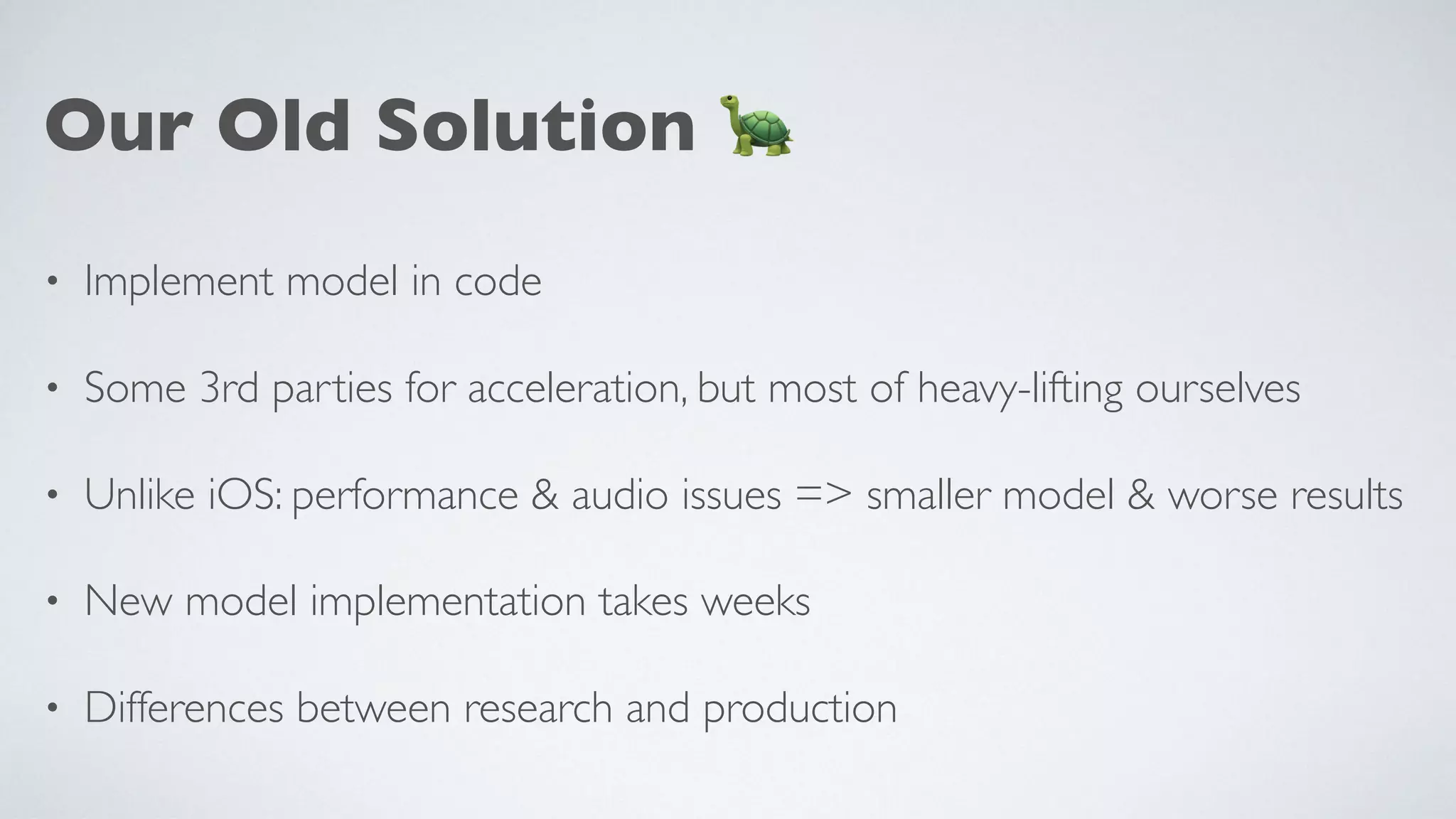 Our Old Solution 🐢
• Implement model in code
• Some 3rd parties for acceleration, but most of heavy-lifting ourselves
• Unlike iOS: performance & audio issues => smaller model & worse results
• New model implementation takes weeks
• Differences between research and production
 