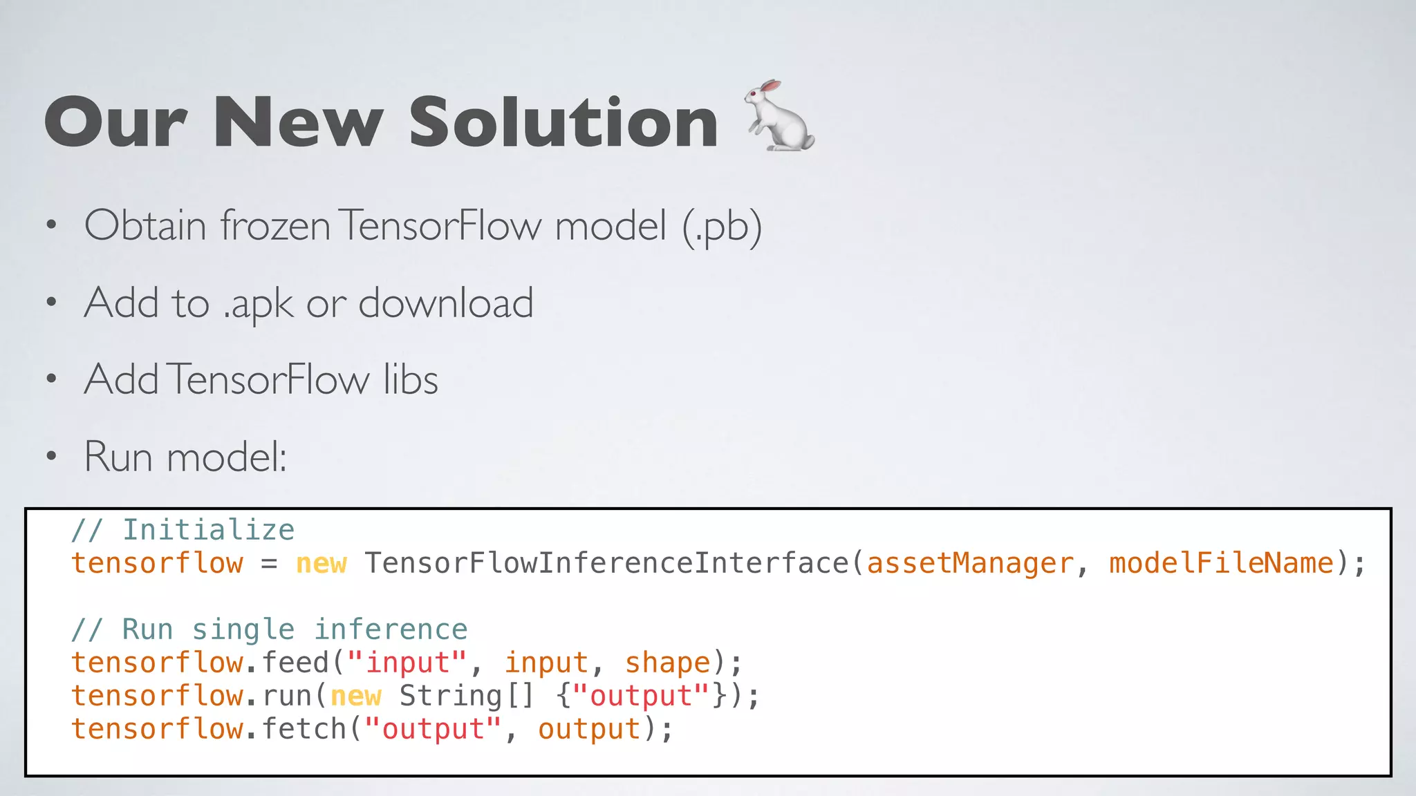 Our New Solution 🐇
• Obtain frozenTensorFlow model (.pb)
• Add to .apk or download
• AddTensorFlow libs
• Run model:
// Initialize
tensorflow = new TensorFlowInferenceInterface(assetManager, modelFileName);
// Run single inference
tensorflow.feed("input", input, shape);
tensorflow.run(new String[] {"output"});
tensorflow.fetch("output", output);
 