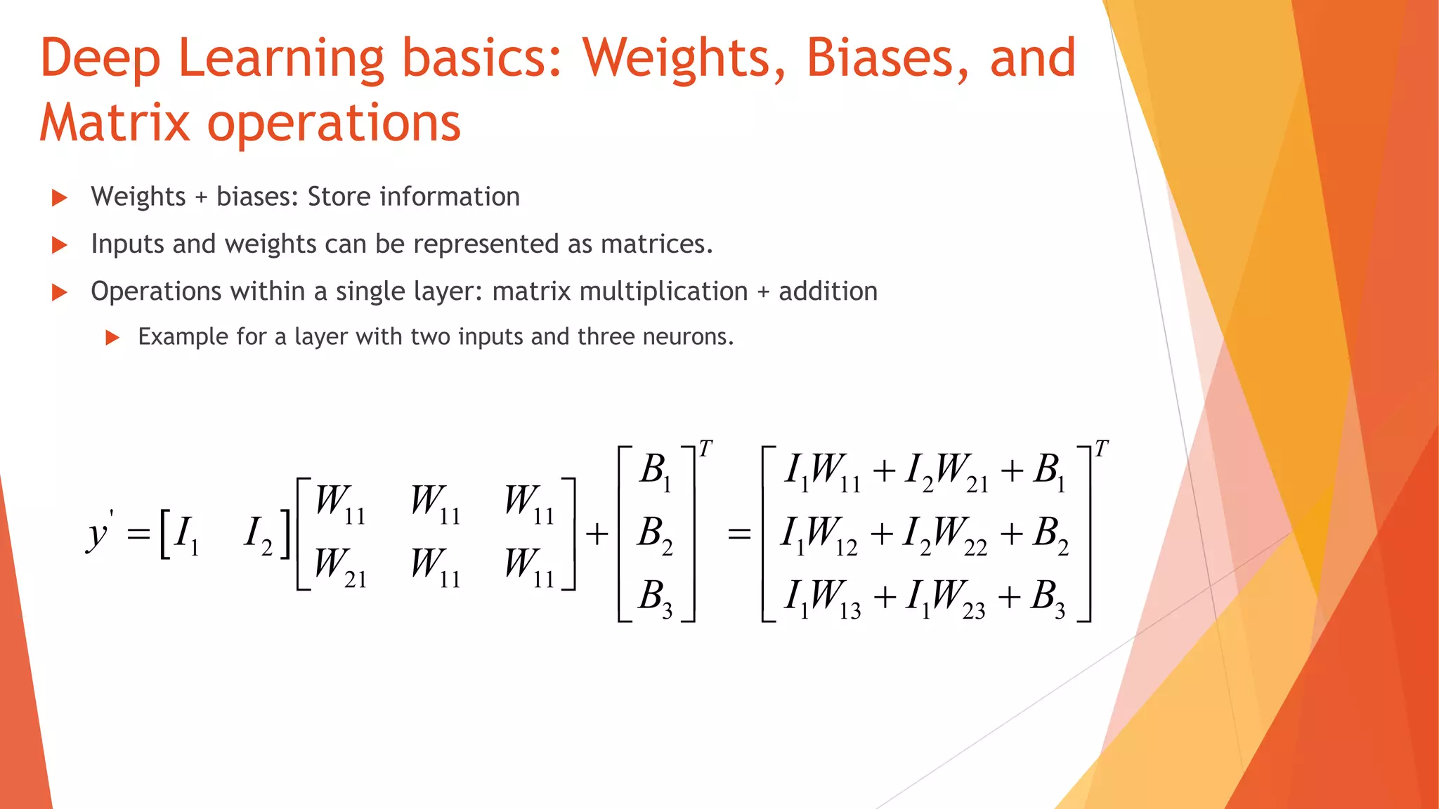 Deep Learning basics: Weights, Biases, and
Matrix operations
Weights + biases: Store information
Inputs and weights can be represented as matrices.
Operations within a single layer: matrix multiplication + addition
Example for a layer with two inputs and three neurons.
 
1 1 11 2 21 1
11 11 11'
1 2 2 1 12 2 22 2
21 11 11
3 1 13 1 23 3
T T
B I W I W B
W W W
y I I B I W I W B
W W W
B I W I W B
    
                       
 