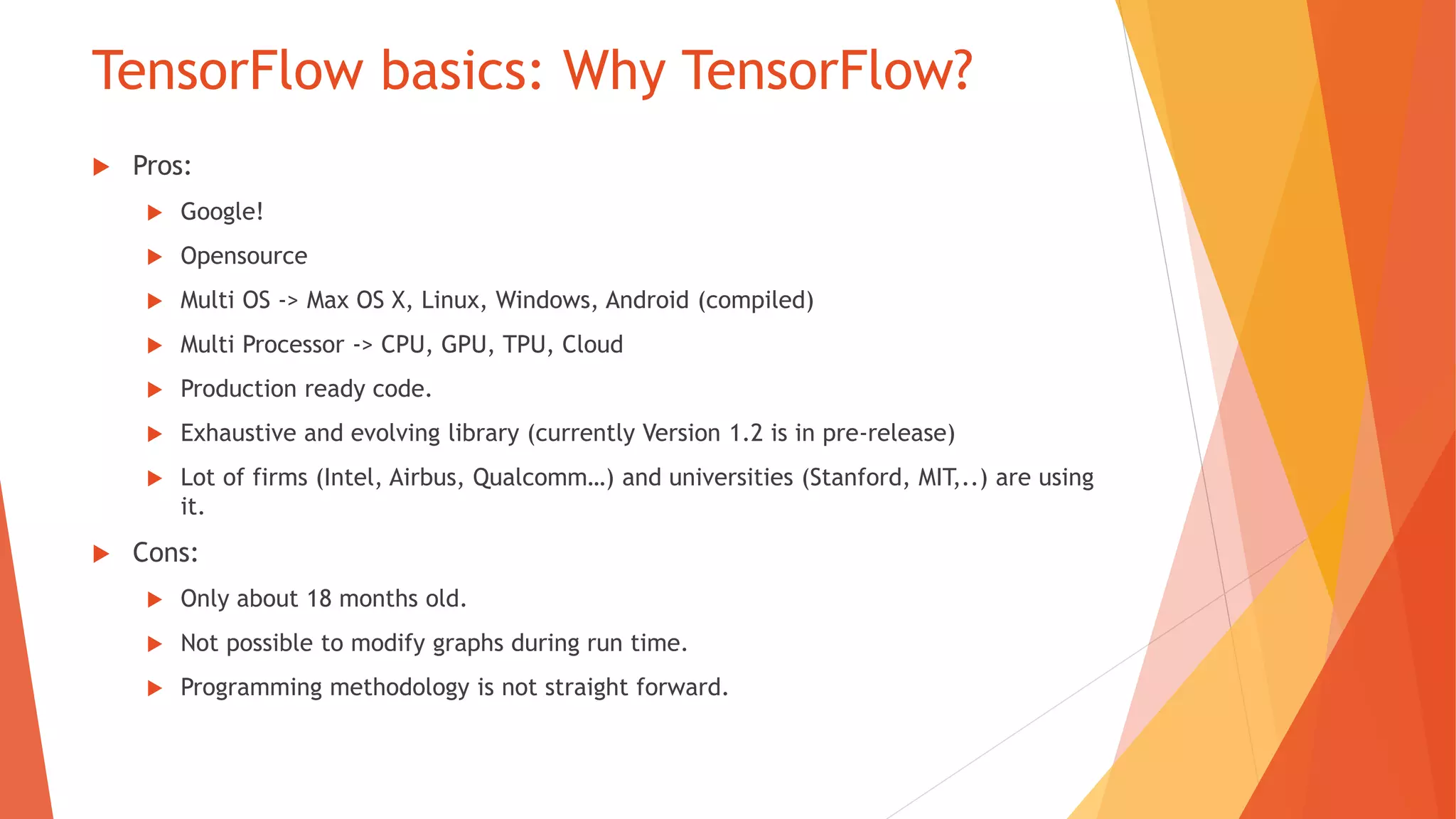 TensorFlow basics: Why TensorFlow?
Pros:
Google!
Opensource
Multi OS -> Max OS X, Linux, Windows, Android (compiled)
Multi Processor -> CPU, GPU, TPU, Cloud
Production ready code.
Exhaustive and evolving library (currently Version 1.2 is in pre-release)
Lot of firms (Intel, Airbus, Qualcomm …) and universities (Stanford, MIT,..) are using
it.
Cons:
Only about 18 months old.
Not possible to modify graphs during run time.
Programming methodology is not straight forward.
 