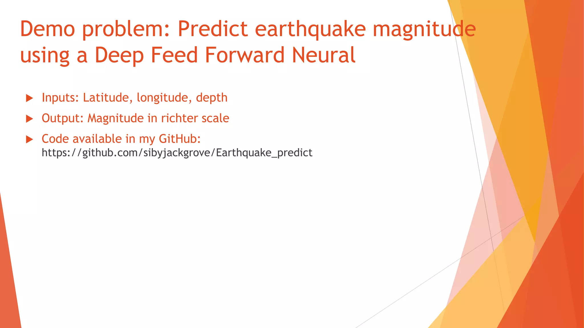 Demo problem: Predict earthquake magnitude
using a Deep Feed Forward Neural
 Inputs: Latitude, longitude, depth
 Output: Magnitude in richter scale
 Code available in my GitHub:
https://github.com/sibyjackgrove/Earthquake_predict
 