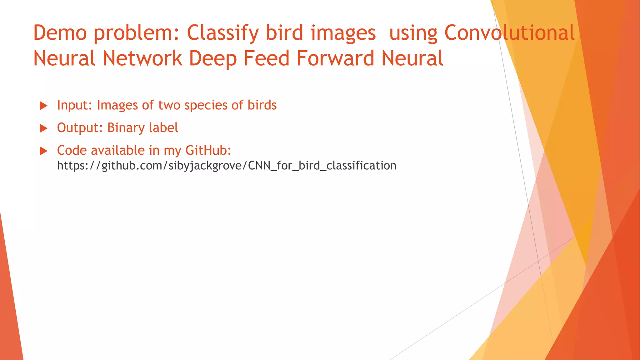 Demo problem: Classify bird images using Convolutional
Neural Network Deep Feed Forward Neural
 Input: Images of two species of birds
 Output: Binary label
 Code available in my GitHub:
https://github.com/sibyjackgrove/CNN_for_bird_classification
 