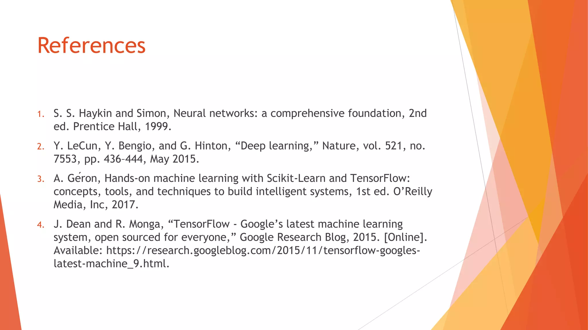 References
S. S.1. Haykin and Simon, Neural networks: a comprehensive foundation, 2nd
ed. Prentice Hall, 1999.
Y.2. LeCun, Y. Bengio, and G. Hinton, “Deep learning,” Nature, vol. 521, no.
7553, pp. 436–444, May 2015.
A.3. Géron, Hands-on machine learning with Scikit-Learn and TensorFlow:
concepts, tools, and techniques to build intelligent systems, 1st ed. O’Reilly
Media, Inc, 2017.
J. Dean and R.4. Monga, “TensorFlow - Google’s latest machine learning
system, open sourced for everyone,” Google Research Blog, 2015. [Online].
Available: https://research.googleblog.com/2015/11/tensorflow-googles-
latest-machine_9.html.
 