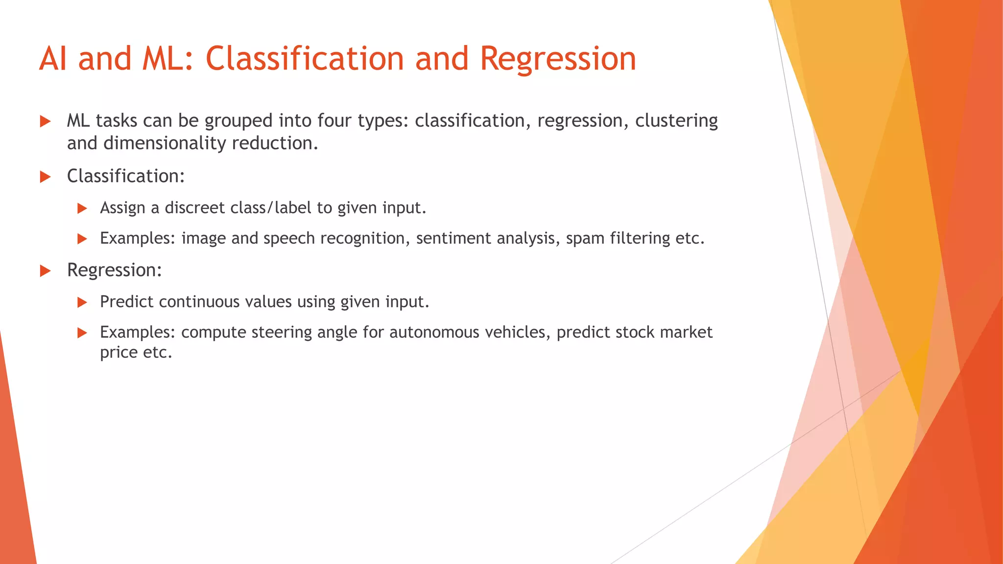 AI and ML: Classification and Regression
ML tasks can be grouped into four types: classification, regression, clustering
and dimensionality reduction.
Classification:
Assign a discreet class/label to given input.
Examples: image and speech recognition, sentiment analysis, spam filtering etc.
Regression:
Predict continuous values using given input.
Examples: compute steering angle for autonomous vehicles, predict stock market
price etc.
 
