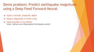Demo problem: Predict earthquake magnitude
using a Deep Feed Forward Neural
 Inputs: Latitude, longitude, depth
 Output: Magnitude in richter scale
 Code available in my GitHub:
https://github.com/sibyjackgrove/Earthquake_predict
 