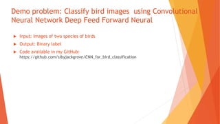 Demo problem: Classify bird images using Convolutional
Neural Network Deep Feed Forward Neural
 Input: Images of two species of birds
 Output: Binary label
 Code available in my GitHub:
https://github.com/sibyjackgrove/CNN_for_bird_classification
 