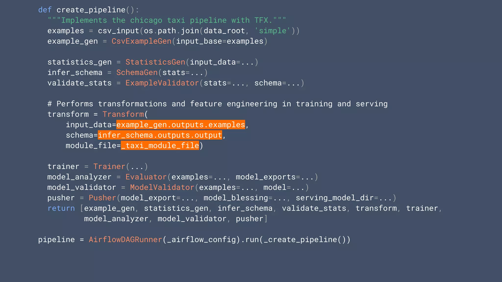 def create_pipeline():
"""Implements the chicago taxi pipeline with TFX."""
examples = csv_input(os.path.join(data_root, 'simple'))
example_gen = CsvExampleGen(input_base=examples)
statistics_gen = StatisticsGen(input_data=...)
infer_schema = SchemaGen(stats=...)
validate_stats = ExampleValidator(stats=..., schema=...)
# Performs transformations and feature engineering in training and serving
transform = Transform(
input_data=example_gen.outputs.examples,
schema=infer_schema.outputs.output,
module_file=_taxi_module_file)
trainer = Trainer(...)
model_analyzer = Evaluator(examples=..., model_exports=...)
model_validator = ModelValidator(examples=..., model=...)
pusher = Pusher(model_export=..., model_blessing=..., serving_model_dir=...)
return [example_gen, statistics_gen, infer_schema, validate_stats, transform, trainer,
model_analyzer, model_validator, pusher]
pipeline = AirflowDAGRunner(_airflow_config).run(_create_pipeline())
 