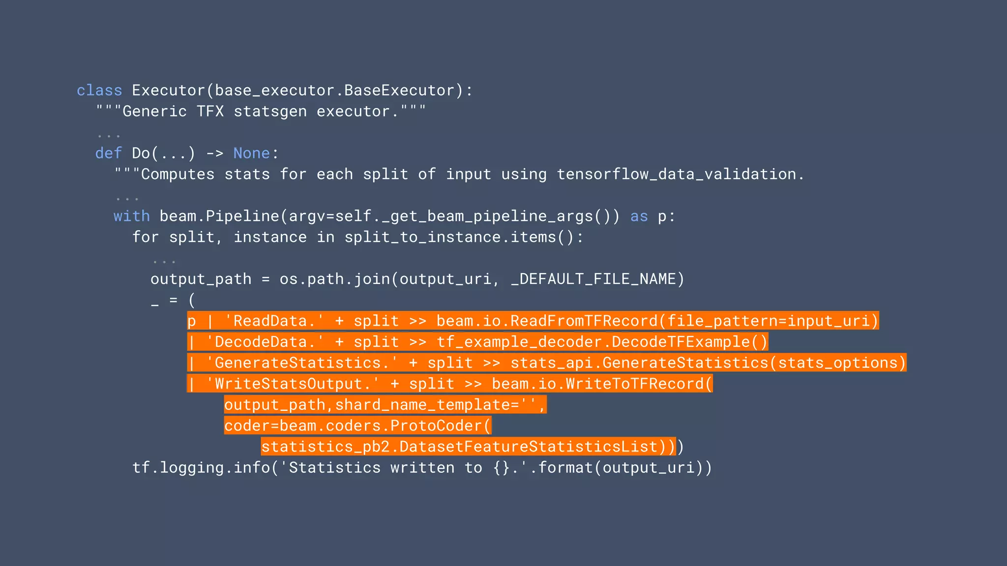 class Executor(base_executor.BaseExecutor):
"""Generic TFX statsgen executor."""
...
def Do(...) -> None:
"""Computes stats for each split of input using tensorflow_data_validation.
...
with beam.Pipeline(argv=self._get_beam_pipeline_args()) as p:
for split, instance in split_to_instance.items():
...
output_path = os.path.join(output_uri, _DEFAULT_FILE_NAME)
_ = (
p | 'ReadData.' + split >> beam.io.ReadFromTFRecord(file_pattern=input_uri)
| 'DecodeData.' + split >> tf_example_decoder.DecodeTFExample()
| 'GenerateStatistics.' + split >> stats_api.GenerateStatistics(stats_options)
| 'WriteStatsOutput.' + split >> beam.io.WriteToTFRecord(
output_path,shard_name_template='',
coder=beam.coders.ProtoCoder(
statistics_pb2.DatasetFeatureStatisticsList)))
tf.logging.info('Statistics written to {}.'.format(output_uri))
 