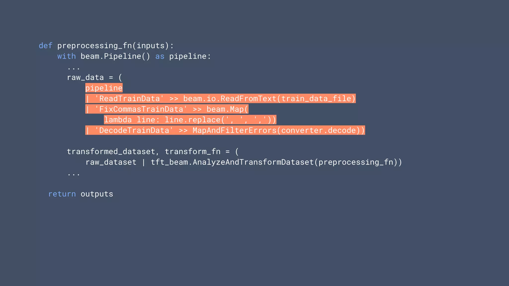 def preprocessing_fn(inputs):
with beam.Pipeline() as pipeline:
...
raw_data = (
pipeline
| 'ReadTrainData' >> beam.io.ReadFromText(train_data_file)
| 'FixCommasTrainData' >> beam.Map(
lambda line: line.replace(', ', ','))
| 'DecodeTrainData' >> MapAndFilterErrors(converter.decode))
transformed_dataset, transform_fn = (
raw_dataset | tft_beam.AnalyzeAndTransformDataset(preprocessing_fn))
...
return outputs
 