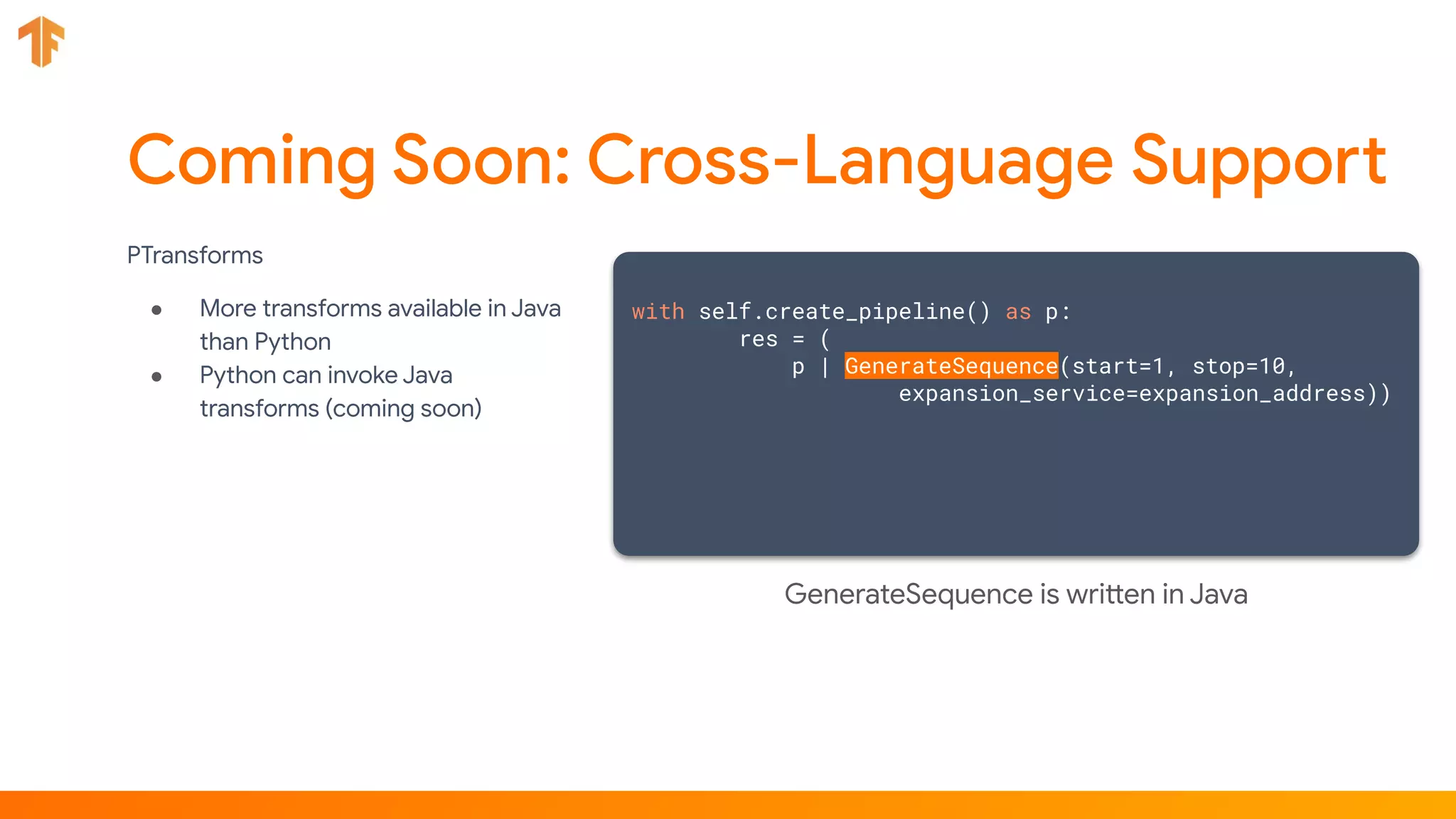PTransforms
● More transforms available in Java
than Python
● Python can invoke Java
transforms (coming soon)
with self.create_pipeline() as p:
res = (
p | GenerateSequence(start=1, stop=10,
expansion_service=expansion_address))
GenerateSequence is written in Java
 