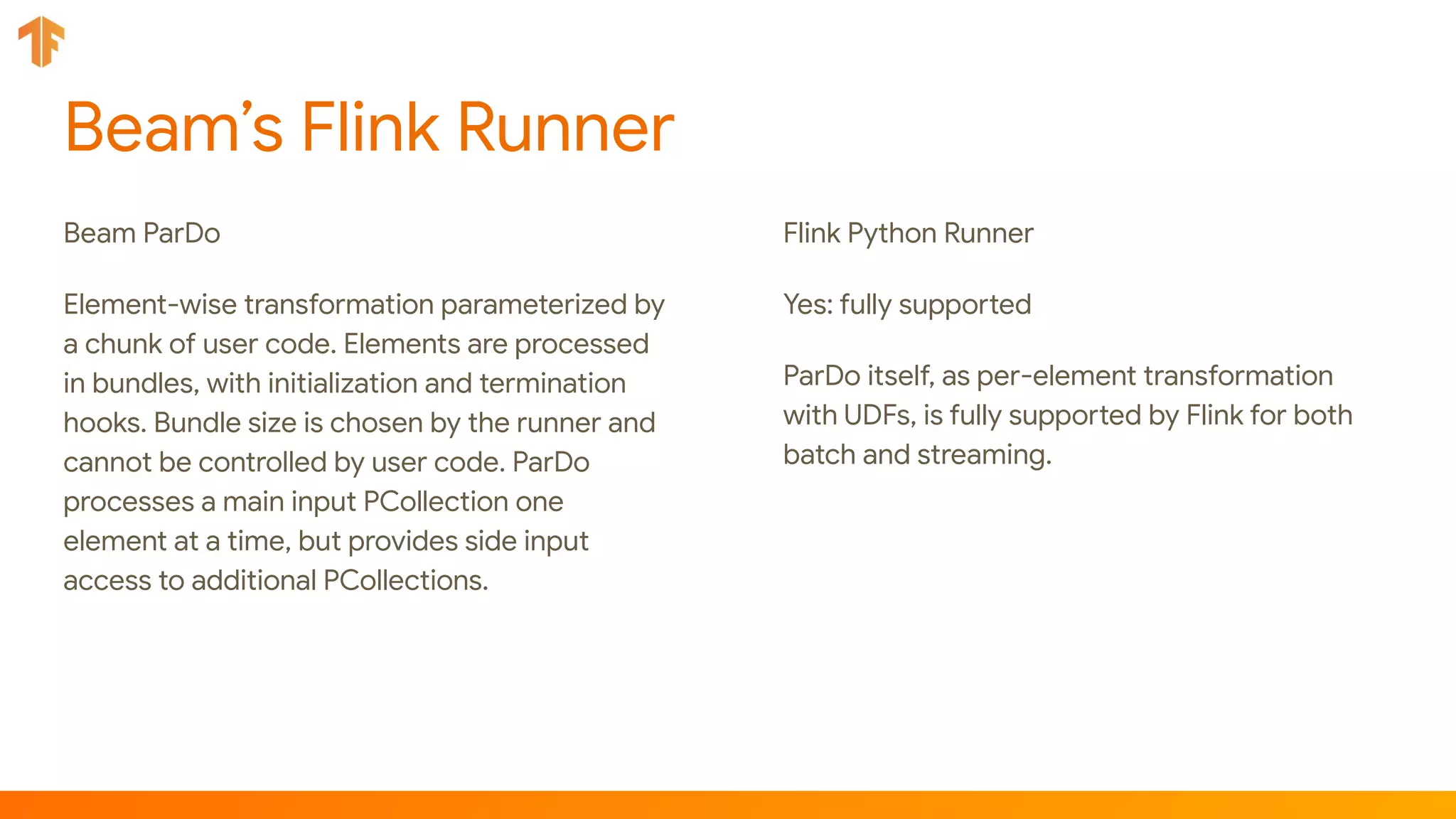 Beam’s Flink Runner
Beam ParDo
Element-wise transformation parameterized by
a chunk of user code. Elements are processed
in bundles, with initialization and termination
hooks. Bundle size is chosen by the runner and
cannot be controlled by user code. ParDo
processes a main input PCollection one
element at a time, but provides side input
access to additional PCollections.
Flink Python Runner
Yes: fully supported
ParDo itself, as per-element transformation
with UDFs, is fully supported by Flink for both
batch and streaming.
 