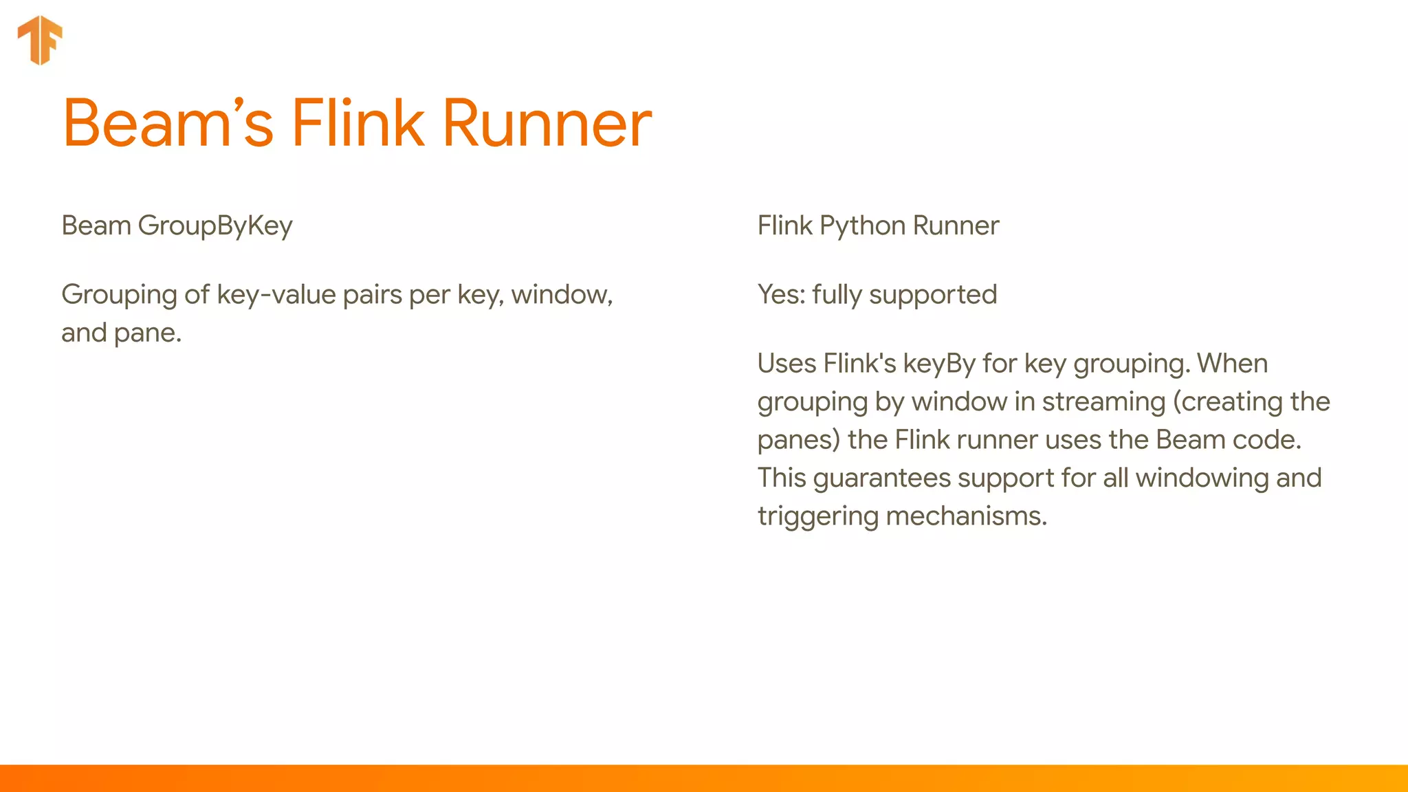 Beam’s Flink Runner
Beam GroupByKey
Grouping of key-value pairs per key, window,
and pane.
Flink Python Runner
Yes: fully supported
Uses Flink's keyBy for key grouping. When
grouping by window in streaming (creating the
panes) the Flink runner uses the Beam code.
This guarantees support for all windowing and
triggering mechanisms.
 