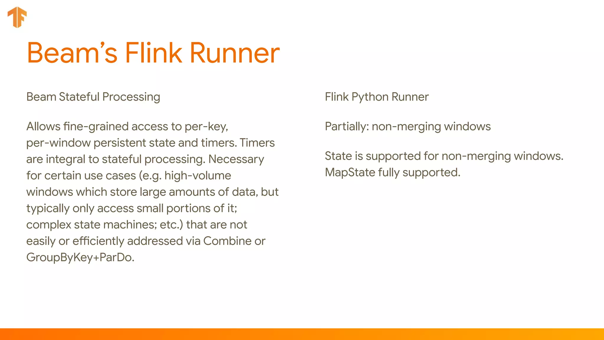 Beam’s Flink Runner
Beam Stateful Processing
Allows fine-grained access to per-key,
per-window persistent state and timers. Timers
are integral to stateful processing. Necessary
for certain use cases (e.g. high-volume
windows which store large amounts of data, but
typically only access small portions of it;
complex state machines; etc.) that are not
easily or efficiently addressed via Combine or
GroupByKey+ParDo.
Flink Python Runner
Partially: non-merging windows
State is supported for non-merging windows.
MapState fully supported.
 