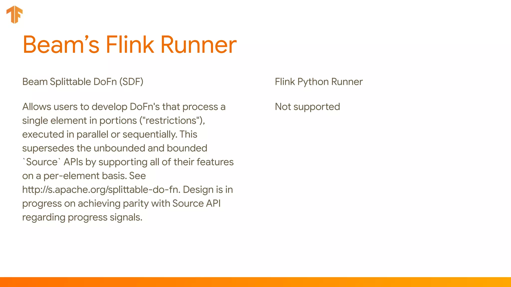 Beam’s Flink Runner
Beam Splittable DoFn (SDF)
Allows users to develop DoFn's that process a
single element in portions ("restrictions"),
executed in parallel or sequentially. This
supersedes the unbounded and bounded
`Source` APIs by supporting all of their features
on a per-element basis. See
http://s.apache.org/splittable-do-fn. Design is in
progress on achieving parity with Source API
regarding progress signals.
Flink Python Runner
Not supported
 