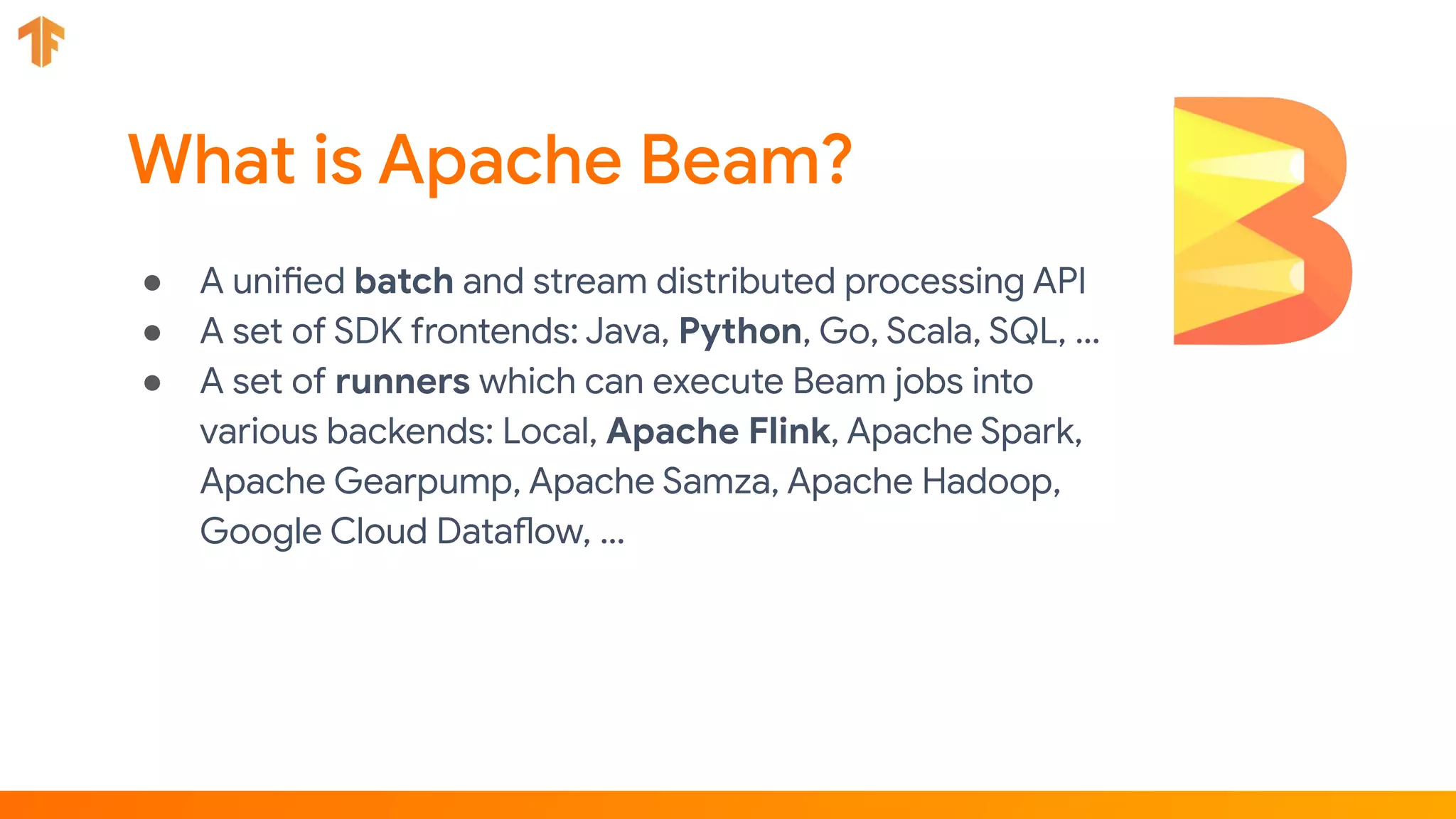 ● A unified batch and stream distributed processing API
● A set of SDK frontends: Java, Python, Go, Scala, SQL, …
● A set of runners which can execute Beam jobs into
various backends: Local, Apache Flink, Apache Spark,
Apache Gearpump, Apache Samza, Apache Hadoop,
Google Cloud Dataflow, …
 