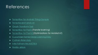 References
 Tensorflow for Android Things Sample
 Tensorboard hands-on
 Graph Transform Tool
 Tensorflow for Poets (Transfer learning)
 Tensorflow for Poets2 (Optimizations for Mobile/IoT)
 Cucumber Farmer Deep Learning Story
 Caltrain Rider story
 Intel Fathom Neural Stick
 Nvidia Jetson
 