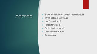 Agenda
 Era of AI First: What does it mean for IoT?
 What is Deep Learning?
 Use Cases for IoT
 Tensorflow for IoT
 Optimizations for IoT
 Common Problem Solutions
 Look into the Future
 References
 