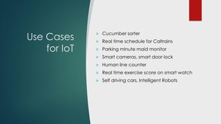 Use Cases
for IoT
 Cucumber sorter
 Real time arrival prediction for Caltrains
 Wearable assistant for Blind (Horus)
 Smart cameras, smart door lock
 Human line counter
 Real time exercise score on smart watch
 Creative Arts, Music Generators
 Self driving cars, Intelligent Robots
 