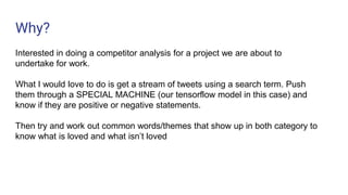 Why?
Interested in doing a competitor analysis for a project we are about to
undertake for work.
What I would love to do is get a stream of tweets using a search term. Push
them through a SPECIAL MACHINE (our tensorflow model in this case) and
know if they are positive or negative statements.
Then try and work out common words/themes that show up in both category to
know what is loved and what isn’t loved
 