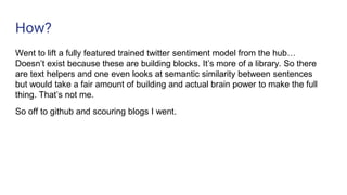 How?
Went to lift a fully featured trained twitter sentiment model from the hub…
Doesn’t exist because these are building blocks. It’s more of a library. So there
are text helpers and one even looks at semantic similarity between sentences
but would take a fair amount of building and actual brain power to make the full
thing. That’s not me.
So off to github and scouring blogs I went.
 