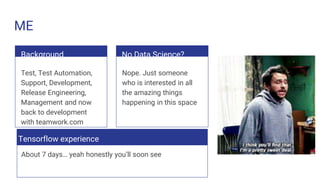 ME
Background
Test, Test Automation,
Support, Development,
Release Engineering,
Management and now
back to development
with teamwork.com
No Data Science?
Nope. Just someone
who is interested in all
the amazing things
happening in this space
Tensorflow experience
About 7 days… yeah honestly you’ll soon see
 