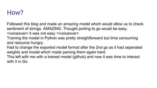 How?
Followed this blog and made an amazing model which would allow us to check
sentiment of strings. AMAZING. Thought porting to go would be easy.
<voiceover> it was not easy </voiceover>
Training the model in Python was pretty straightforward but time consuming
and resource hungry.
Had to change the exported model format after the 2nd go as it had seperated
weights and model which made parsing them again hard.
This left with me with a trained model (github) and now it was time to interact
with it in Go
 