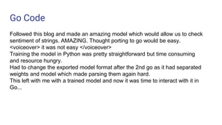 Go Code
Followed this blog and made an amazing model which would allow us to check
sentiment of strings. AMAZING. Thought porting to go would be easy.
<voiceover> it was not easy </voiceover>
Training the model in Python was pretty straightforward but time consuming
and resource hungry.
Had to change the exported model format after the 2nd go as it had separated
weights and model which made parsing them again hard.
This left with me with a trained model and now it was time to interact with it in
Go...
 