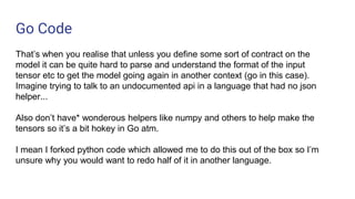 Go Code
That’s when you realise that unless you define some sort of contract on the
model it can be quite hard to parse and understand the format of the input
tensor etc to get the model going again in another context (go in this case).
Imagine trying to talk to an undocumented api in a language that had no json
helper...
Also don’t have* wonderous helpers like numpy and others to help make the
tensors so it’s a bit hokey in Go atm.
I mean I forked python code which allowed me to do this out of the box so I’m
unsure why you would want to redo half of it in another language.
 