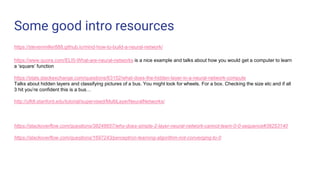Some good intro resources
https://stevenmiller888.github.io/mind-how-to-build-a-neural-network/
https://www.quora.com/ELI5-What-are-neural-networks is a nice example and talks about how you would get a computer to learn
a ‘square’ function
https://stats.stackexchange.com/questions/63152/what-does-the-hidden-layer-in-a-neural-network-compute
Talks about hidden layers and classifying pictures of a bus. You might look for wheels. For a box. Checking the size etc and if all
3 hit you’re confident this is a bus…
http://ufldl.stanford.edu/tutorial/supervised/MultiLayerNeuralNetworks/
https://stackoverflow.com/questions/38248657/why-does-simple-2-layer-neural-network-cannot-learn-0-0-sequence#38253140
https://stackoverflow.com/questions/1697243/perceptron-learning-algorithm-not-converging-to-0
 