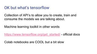 OK but what’s tensorflow
Collection of API’s to allow you to create, train and
consume the models we are talking about.
Machine learning toolkit in other words
https://www.tensorflow.org/get_started/ - official docs
Colab notebooks are COOL but a bit slow
 
