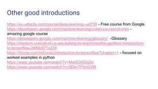 Other good introductions
https://eu.udacity.com/course/deep-learning--ud730 - Free course from Google
https://developers.google.com/machine-learning/crash-course/ml-intro -
amazing google course
https://developers.google.com/machine-learning/glossary/ -Glossary
https://medium.com/all-of-us-are-belong-to-machines/the-gentlest-introduction-
to-tensorflow-248dc871a224
https://dzone.com/refcardz/introduction-to-tensorflow?chapter=1 - focused on
worked examples in python
https://www.youtube.com/watch?v=MotG3XI2qSs
https://www.youtube.com/watch?v=5DknTFbcGVM
 