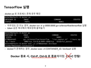 2
TensorFlow 실행
• 아무것도 안 뜨는 경우, docker run -it -p 8888:8888 gcr.io/tensorflow/tensorflow 실행
• token 값은 복사해서 메모장에 붙여놓기
• docker가 존재하는 경우, docker exec -it CONTAINER_ID / bin/bash 실행
docker ps 로 프로세스 존재 유무 확인
Docker 종료 시, Ctrl-P, Ctrl-Q 로 종료해야함. Ctrl-C 안됨!
 
