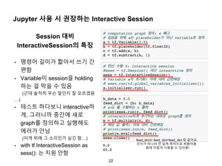 22
Jupyter 사용 시 권장하는 Interactive Session
Session 대비
InteractiveSession의 특징
• 명령어 길이가 짧아서 쓰기 간
편함
• Variable이 session을 holding
하는 걸 막을 수 있음
(근데 솔직히 무슨 말인지 잘 모르겠음
…)
• 테스트 하다보니 interactive하
게, 그러니까 중간에 새로
graph를 정의하고 실행해도
에러가 안남
(이게 위에 그 소리인가 싶긴 함…)
• with tf.InteractiveSession as
sess(): 는 지원 안함
feed_dict는 feed_dict=feed_dict 랑 같아요.
인자가 하나라 전 일케 축약으로 써봤어용.
원래 이렇게 사용할 수 있어용!
 