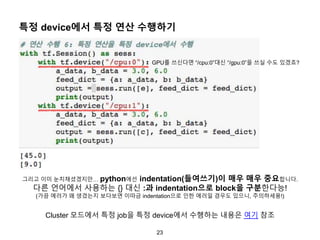 23
특정 device에서 특정 연산 수행하기
그리고 이미 눈치채셨겠지만… python에선 indentation(들여쓰기)이 매우 매우 중요합니다.
다른 언어에서 사용하는 {} 대신 :과 indentation으로 block을 구분한다능!
(가끔 에러가 왜 생겼는지 보다보면 이따금 indentation으로 인한 에러일 경우도 있으니, 주의하세용!)
GPU를 쓰신다면 “/cpu:0”대신 “/gpu:0”을 쓰실 수도 있겠죠?
Cluster 모드에서 특정 job을 특정 device에서 수행하는 내용은 여기 참조
 