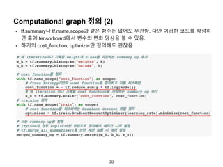 30
Computational graph 정의 (2)
• tf.summary나 tf.name.scope과 같은 함수는 없어도 무관함. 다만 이러한 코드를 작성하
면 후에 tensorboard에서 변수의 변화 양상을 볼 수 있음.
• 하기의 cost_function, optimizer만 정의해도 괜찮음
 
