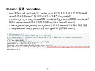 32
Session 실행: validation
• label 결과(model, predicted y)는 one-hot vector이므로 결과 중 가장 큰 값의 label을
return하면 분류될 class가 됨. 이때 사용하는 함수가 tf.argmax()임
• tf.equl(true_c, y_c): true_c tensor(진짜 class label)와 y_c tensor(예측한 class label)가
같은지 element-wise하게 확인하여 결과를 bool 형식 tensor로 return함
• tf.reduce_mean(input_tensor): input_tensor 안에 모든 element 값에 대한 평균 산출
• tf.cast(prediction, “float”): prediction을 float type으로 변경하여 return함
 