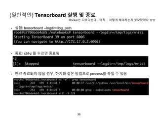 36
(일반적인) Tensorboard 실행 및 종료
• 실행: tensorboard --logdir=/log_path
• 종료: ctrl-z 를 누르면 종료됨
• 만약 종료되지 않을 경우, 하기와 같은 방법으로 process를 죽일 수 있음
Docker는 다르다는데…아직… 어떻게 해야하는지 못찾았어요 ㅠㅠ
 
