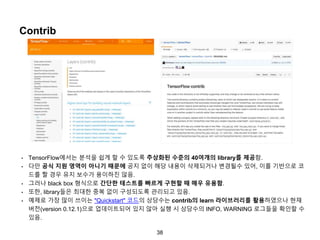 38
Contrib
• TensorFlow에서는 분석을 쉽게 할 수 있도록 추상화된 수준의 40여개의 library를 제공함.
• 다만 공식 지원 영역이 아니기 때문에 공지 없이 해당 내용이 삭제되거나 변경될수 있어, 이를 기반으로 코
드를 짤 경우 유지 보수가 용이하진 않음.
• 그러나 black box 형식으로 간단한 테스트를 빠르게 구현할 때 매우 유용함.
• 또한, library들은 최대한 중복 없이 구성되도록 관리되고 있음.
• 예제로 가장 많이 쓰이는 "Quickstart" 코드의 상당수는 contrib의 learn 라이브러리를 활용하였으나 현재
버전(version 0.12.1)으로 업데이트되어 있지 않아 실행 시 상당수의 INFO, WARNING 로그들을 확인할 수
있음.
 