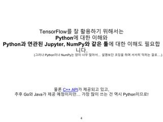 4
TensorFlow를 잘 활용하기 위해서는
Python에 대한 이해와
Python과 연관된 Jupyter, NumPy와 같은 툴에 대한 이해도 필요합
니다.
(그러나 Python이나 NumPy는 양이 너무 많아서… 설명보단 코딩을 하며 서서히 익히는 걸로….)
물론 C++ API가 제공되고 있고,
추후 Go와 Java가 제공 예정이지만… 가장 많이 쓰는 건 역시 Python이므로!
 