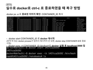 45
실수로 docker로 ctrl-c 로 종료하였을 때 복구 방법
[별첨]
docker ps -a 로 종료된 이미지 확인: CONTAINER_ID 복사
• docker start CONTAINER_ID 로 docker 재시작
(만약 떠 있는 docker process가 있어서 재시작이 안 되면, docker stop CONTAINER ID로 종료
시킴)
• docker exec -it CONTAINER_ID /bin/bash로 docker 실행 후 localhost:8888 접
속
 