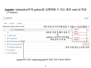 6
Jupyter: interactive하게 python을 실행해볼 수 있는 좋은 web UI 제공
Jupyter에서 만든 notebook(jupyter의 파일 기본 단위)의 확장자
각종 파일 및 이미지를 올릴 수 있음
새로운 파일 및 폴더 생성 가
능.
python 노트북과 터미널을
제일 많이 쓰게 됨
현재 사용 중인 노트북 상태
(구 iPython)
 