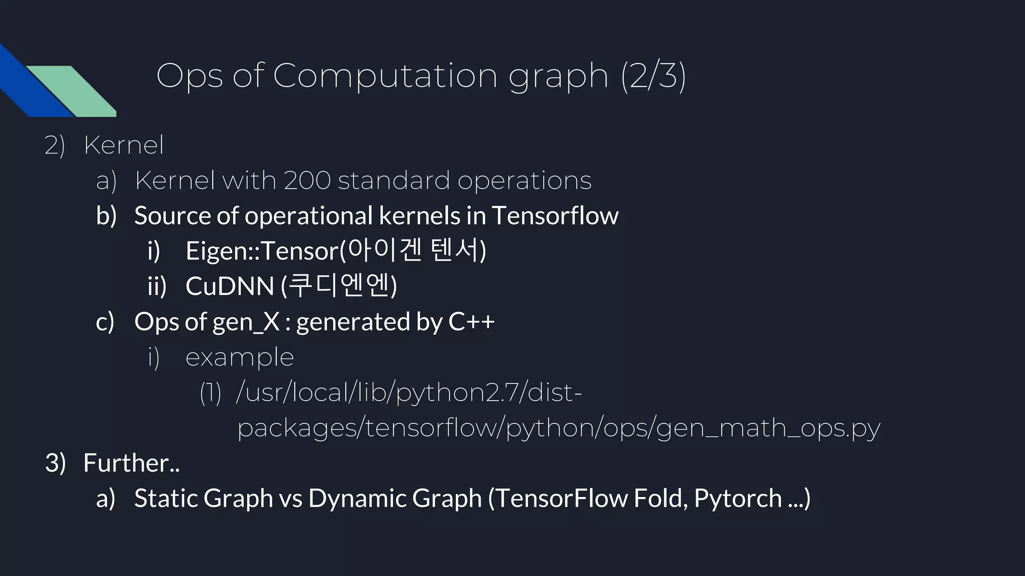 Ops of Computation graph (2/3)
2) Kernel
a) Kernel with 200 standard operations
b) Source of operational kernels in Tensorflow
i) Eigen::Tensor(아이겐 텐서)
ii) CuDNN (쿠디엔엔)
c) Ops of gen_X : generated by C++
i) example
(1) /usr/local/lib/python2.7/dist-
packages/tensorflow/python/ops/gen_math_ops.py
3) Further..
a) Static Graph vs Dynamic Graph (TensorFlow Fold, Pytorch ...)
 