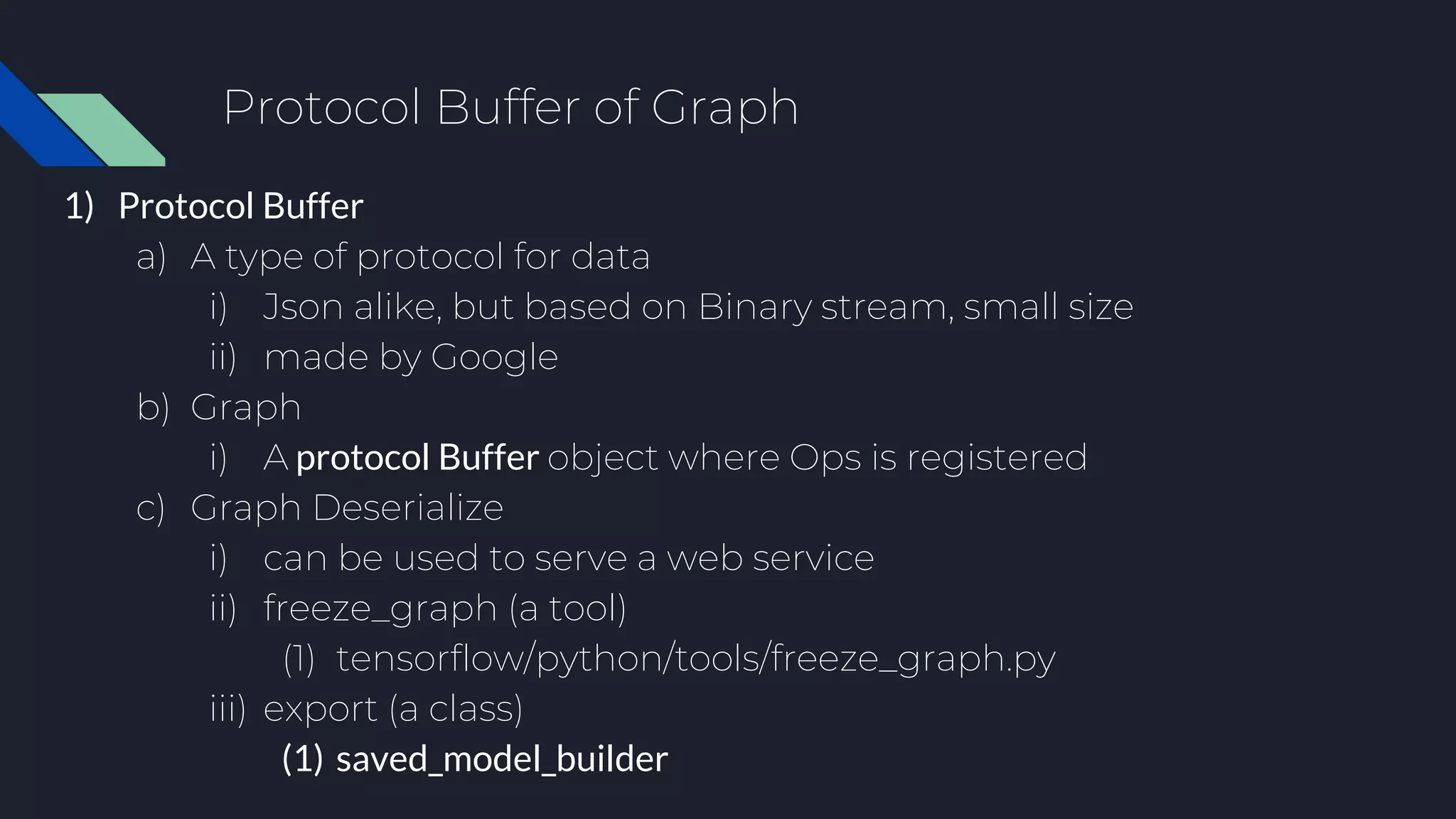 Protocol Buffer of Graph
1) Protocol Buffer
a) A type of protocol for data
i) Json alike, but based on Binary stream, small size
ii) made by Google
b) Graph
i) A protocol Buffer object where Ops is registered
c) Graph Deserialize
i) can be used to serve a web service
ii) freeze_graph (a tool)
(1) tensorflow/python/tools/freeze_graph.py
iii) export (a class)
(1) saved_model_builder
 