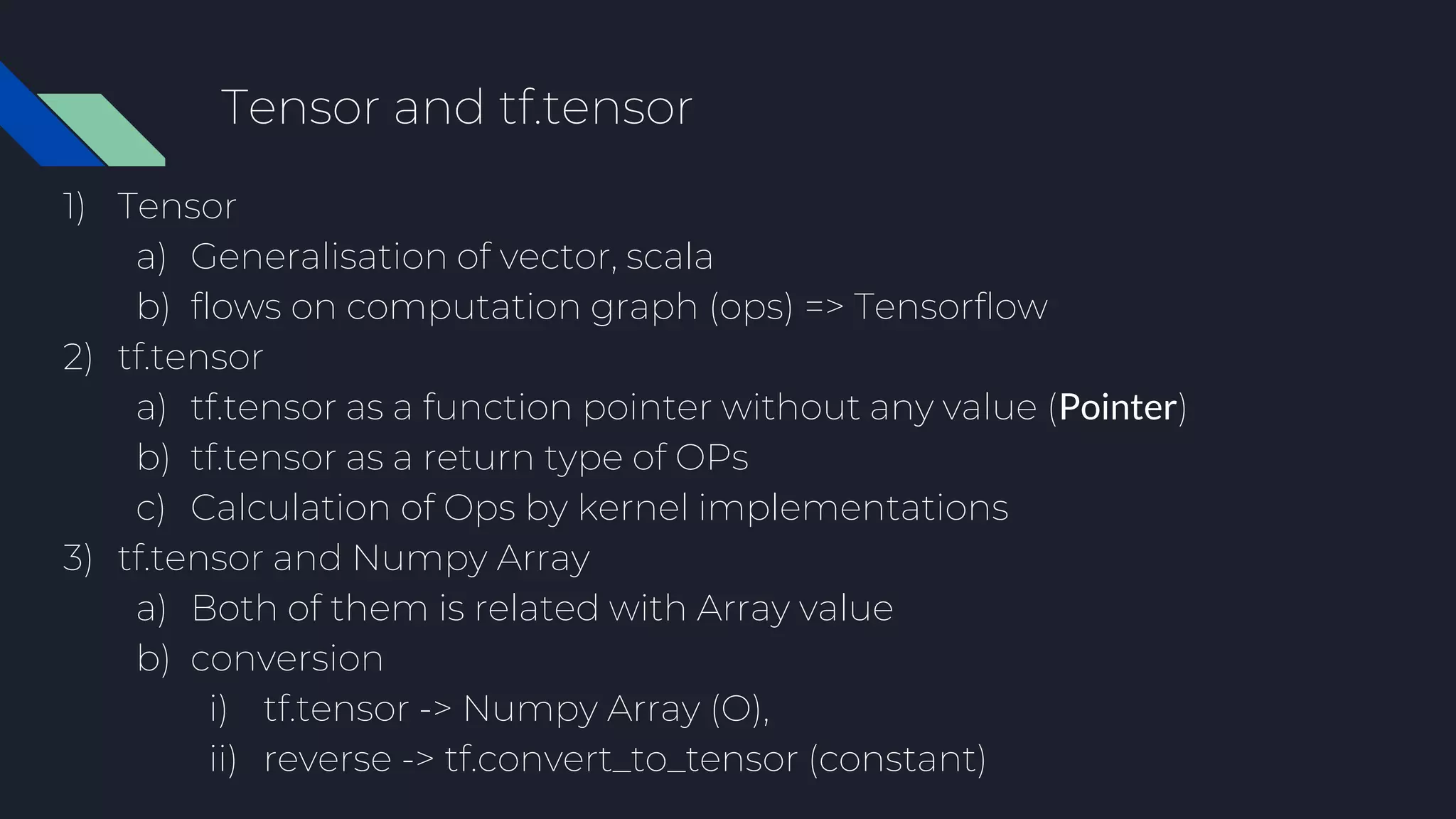 Tensor and tf.tensor
1) Tensor
a) Generalisation of vector, scala
b) flows on computation graph (ops) => Tensorflow
2) tf.tensor
a) tf.tensor as a function pointer without any value (Pointer)
b) tf.tensor as a return type of OPs
c) Calculation of Ops by kernel implementations
3) tf.tensor and Numpy Array
a) Both of them is related with Array value
b) conversion
i) tf.tensor -> Numpy Array (O),
ii) reverse -> tf.convert_to_tensor (constant)
 