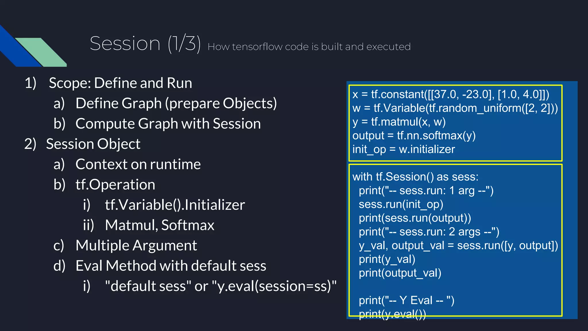 Session (1/3) How tensorflow code is built and executed
1) Scope: Define and Run
a) Define Graph (prepare Objects)
b) Compute Graph with Session
2) Session Object
a) Context on runtime
b) tf.Operation
i) tf.Variable().Initializer
ii) Matmul, Softmax
c) Multiple Argument
d) Eval Method with default sess
i) "default sess" or "y.eval(session=ss)"
x = tf.constant([[37.0, -23.0], [1.0, 4.0]])
w = tf.Variable(tf.random_uniform([2, 2]))
y = tf.matmul(x, w)
output = tf.nn.softmax(y)
init_op = w.initializer
with tf.Session() as sess:
print("-- sess.run: 1 arg --")
sess.run(init_op)
print(sess.run(output))
print("-- sess.run: 2 args --")
y_val, output_val = sess.run([y, output])
print(y_val)
print(output_val)
print("-- Y Eval -- ")
print(y.eval())
 