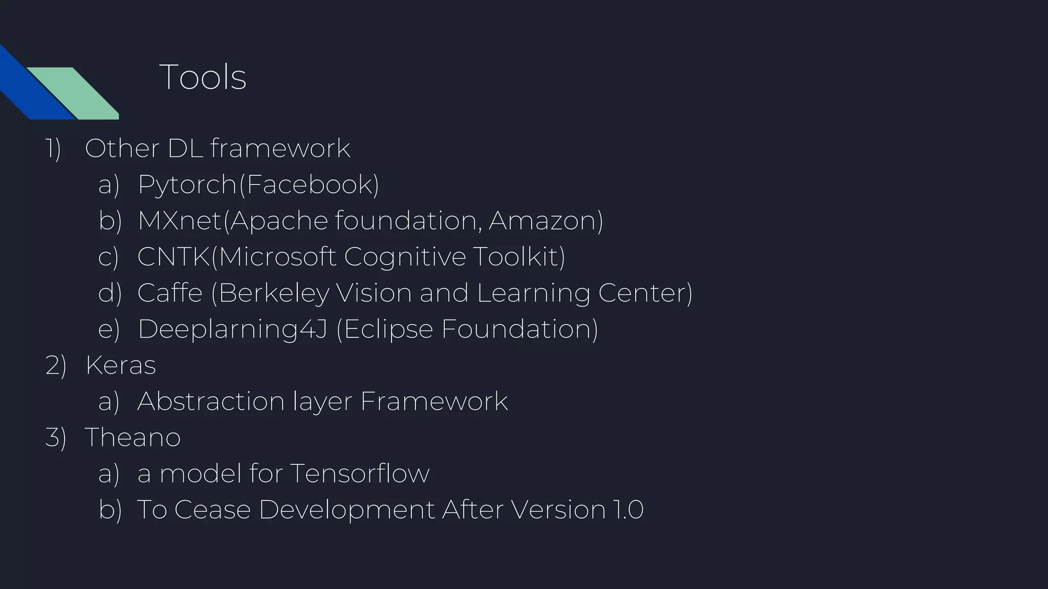 Tools
1) Other DL framework
a) Pytorch(Facebook)
b) MXnet(Apache foundation, Amazon)
c) CNTK(Microsoft Cognitive Toolkit)
d) Caffe (Berkeley Vision and Learning Center)
e) Deeplarning4J (Eclipse Foundation)
2) Keras
a) Abstraction layer Framework
3) Theano
a) a model for Tensorflow
b) To Cease Development After Version 1.0
 