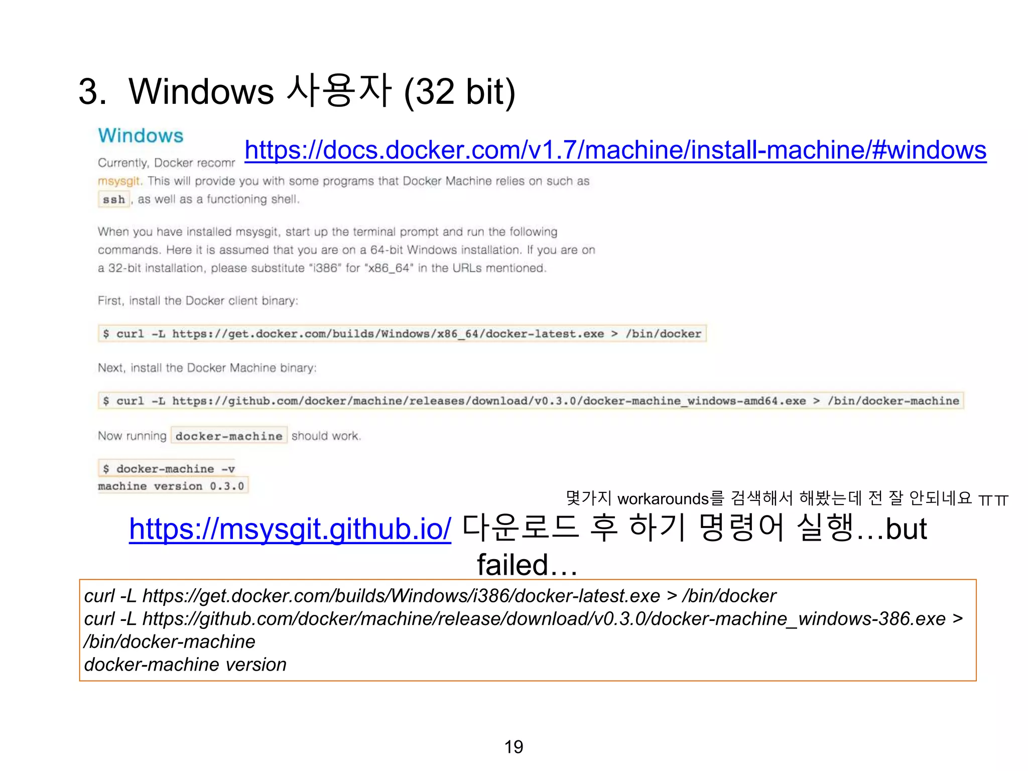19
https://docs.docker.com/v1.7/machine/install-machine/#windows
3. Windows 사용자 (32 bit)
curl -L https://get.docker.com/builds/Windows/i386/docker-latest.exe > /bin/docker
curl -L https://github.com/docker/machine/release/download/v0.3.0/docker-machine_windows-386.exe >
/bin/docker-machine
docker-machine version
https://msysgit.github.io/ 다운로드 후 하기 명령어 실행…but
failed…
몇가지 workarounds를 검색해서 해봤는데 전 잘 안되네요 ㅠㅠ
 